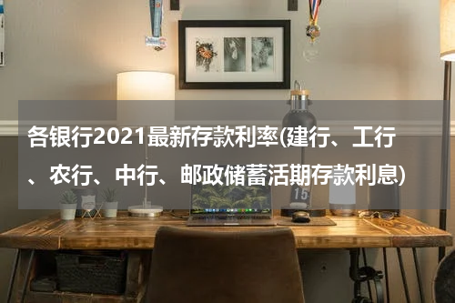 各银行2021最新存款利率(建行、工行、农行、中行、邮政储蓄活期存款利息)