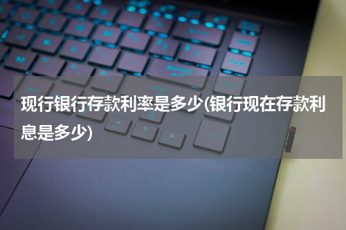 现行银行存款利率是多少(银行现在存款利息是多少)