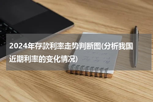 2024年存款利率走势判断图(分析我国近期利率的变化情况)