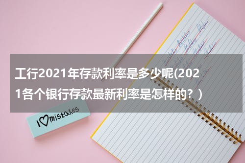 工行2021年存款利率是多少呢(2021各个银行存款最新利率是怎样的？)