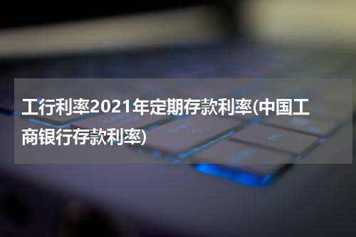 工行利率2021年定期存款利率(中国工商银行存款利率)