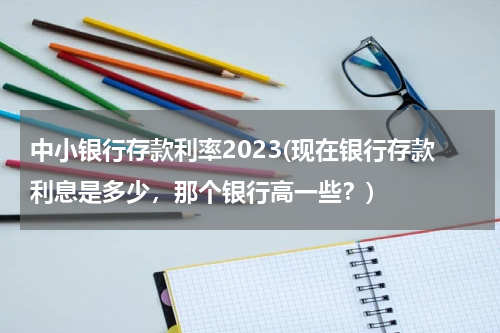中小银行存款利率2023(现在银行存款利息是多少，那个银行高一些？)