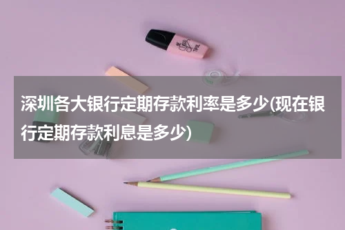 深圳各大银行定期存款利率是多少(现在银行定期存款利息是多少)