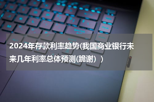 2024年存款利率趋势(我国商业银行未来几年利率总体预测(跪谢）)