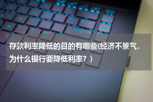 存款利率降低的目的有哪些(经济不景气，为什么银行要降低利率？)
