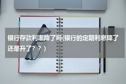 银行存款利率降了吗(银行的定期利息降了还是升了？？)