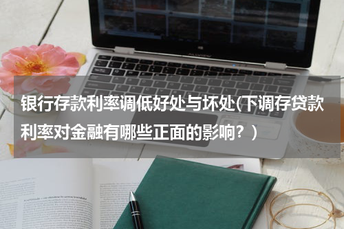 银行存款利率调低好处与坏处(下调存贷款利率对金融有哪些正面的影响？)