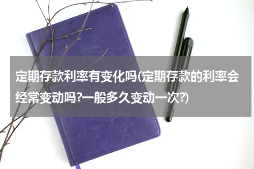 定期存款利率有变化吗(定期存款的利率会经常变动吗?一般多久变动一次?)