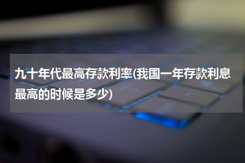 九十年代最高存款利率(我国一年存款利息最高的时候是多少)