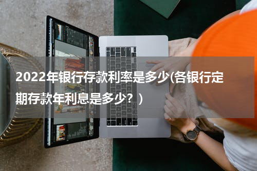 2022年银行存款利率是多少(各银行定期存款年利息是多少？)