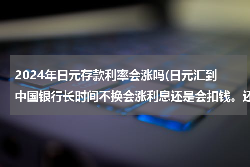 2024年日元存款利率会涨吗(日元汇到中国银行长时间不换会涨利息还是会扣钱。还有，日元兑换人民币是按人民币汇率折算价。)