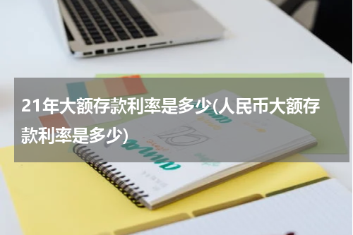 21年大额存款利率是多少(人民币大额存款利率是多少)