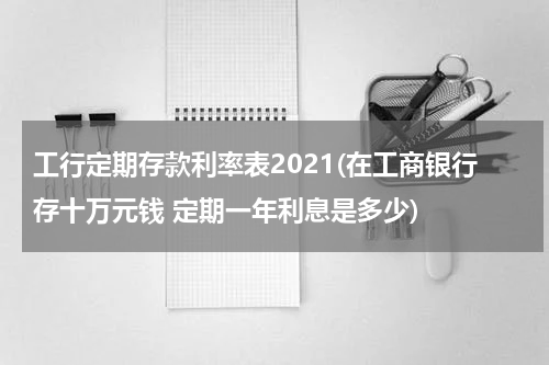工行定期存款利率表2021(在工商银行存十万元钱 定期一年利息是多少)
