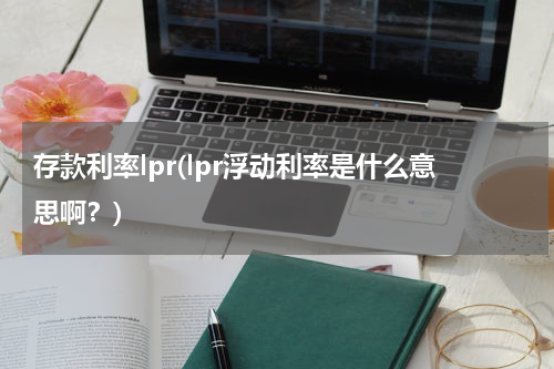 存款利率lpr(lpr浮动利率是什么意思啊？)