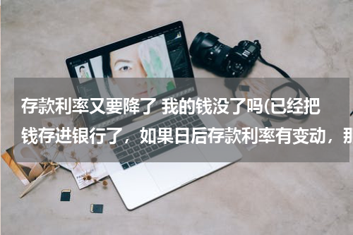 存款利率又要降了 我的钱没了吗(已经把钱存进银行了，如果日后存款利率有变动，那么我存在银行的钱利率也变动么？)