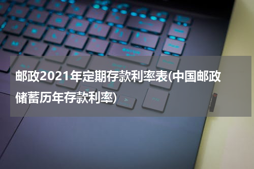 邮政2021年定期存款利率表(中国邮政储蓄历年存款利率)