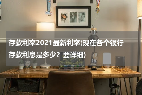 存款利率2021最新利率(现在各个银行存款利息是多少？要详细)
