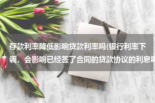 存款利率降低影响贷款利率吗(银行利率下调，会影响已经签了合同的贷款协议的利息吗？)
