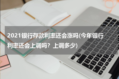 2021银行存款利率还会涨吗(今年银行利率还会上调吗？上调多少)