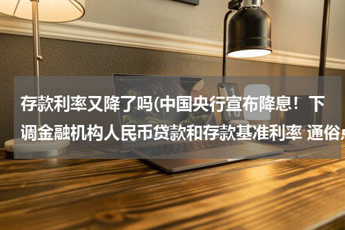 存款利率又降了吗(中国央行宣布降息！下调金融机构人民币贷款和存款基准利率 通俗点的讲，希望更明白。)