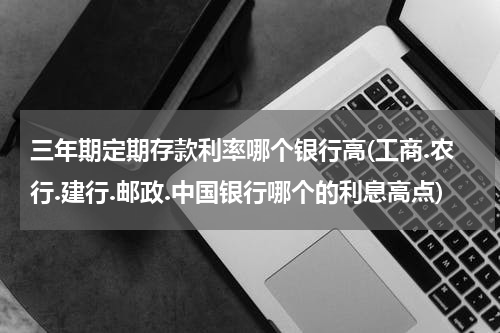 三年期定期存款利率哪个银行高(工商.农行.建行.邮政.中国银行哪个的利息高点)