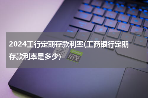 2024工行定期存款利率(工商银行定期存款利率是多少)