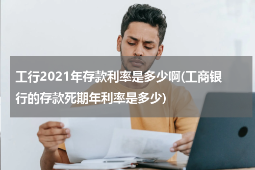 工行2021年存款利率是多少啊(工商银行的存款死期年利率是多少)