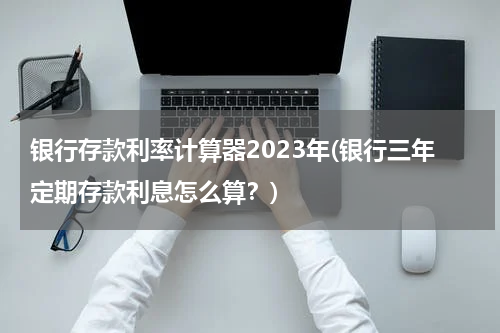 银行存款利率计算器2023年(银行三年定期存款利息怎么算？)
