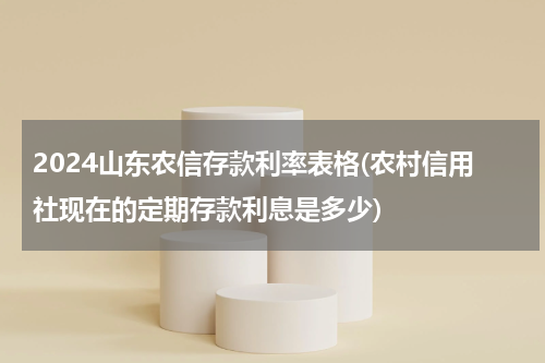 2024山东农信存款利率表格(农村信用社现在的定期存款利息是多少)