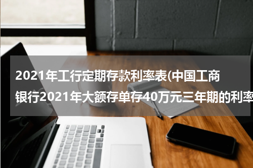2021年工行定期存款利率表(中国工商银行2021年大额存单存40万元三年期的利率是多少？)
