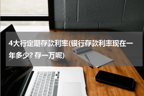 4大行定期存款利率(银行存款利率现在一年多少? 存一万呢)