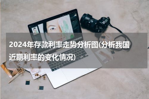 2024年存款利率走势分析图(分析我国近期利率的变化情况)