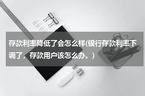 存款利率降低了会怎么样(银行存款利率下调了，存款用户该怎么办。)