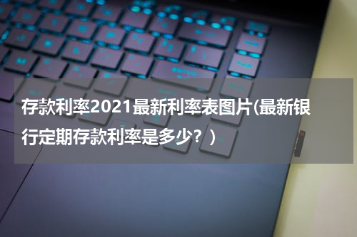 存款利率2021最新利率表图片(最新银行定期存款利率是多少？)