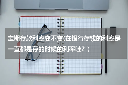 定期存款利率变不变(在银行存钱的利率是一直都是存的时候的利率哇？)