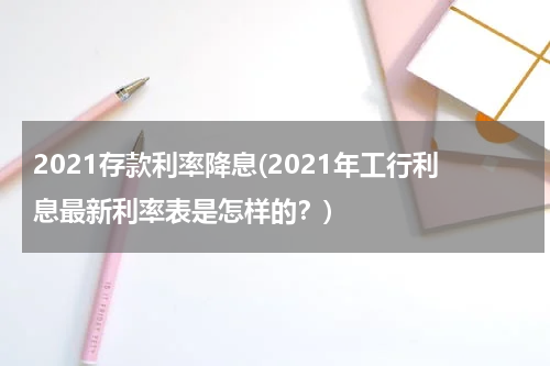 2021存款利率降息(2021年工行利息最新利率表是怎样的？)