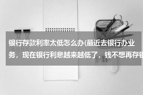 银行存款利率太低怎么办(最近去银行办业务，现在银行利息越来越低了，钱不想再存银行了怎么办？)
