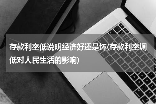 存款利率低说明经济好还是坏(存款利率调低对人民生活的影响)