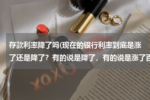 存款利率降了吗(现在的银行利率到底是涨了还是降了？有的说是降了，有的说是涨了百分之十，怎么回事？)