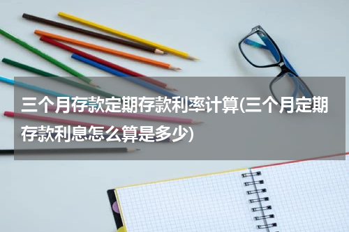 三个月存款定期存款利率计算(三个月定期存款利息怎么算是多少)