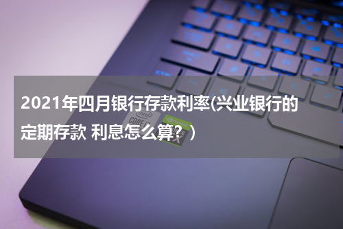 2021年四月银行存款利率(兴业银行的定期存款 利息怎么算？)