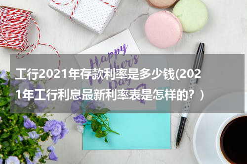 工行2021年存款利率是多少钱(2021年工行利息最新利率表是怎样的？)