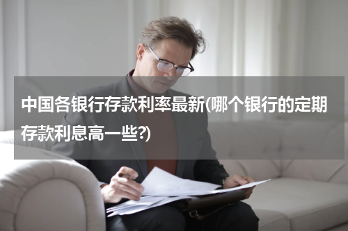 中国各银行存款利率最新(哪个银行的定期存款利息高一些?)