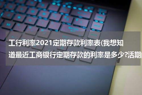 工行利率2021定期存款利率表(我想知道最近工商银行定期存款的利率是多少?活期的又是多少?)