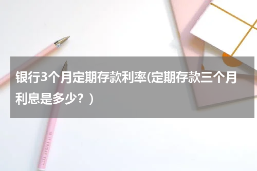 银行3个月定期存款利率(定期存款三个月利息是多少？)