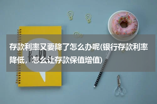 存款利率又要降了怎么办呢(银行存款利率降低，怎么让存款保值增值)
