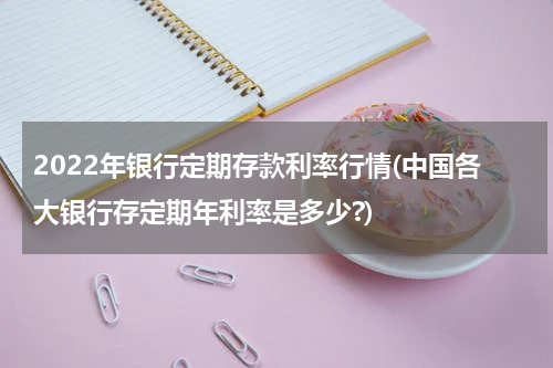 2022年银行定期存款利率行情(中国各大银行存定期年利率是多少?)