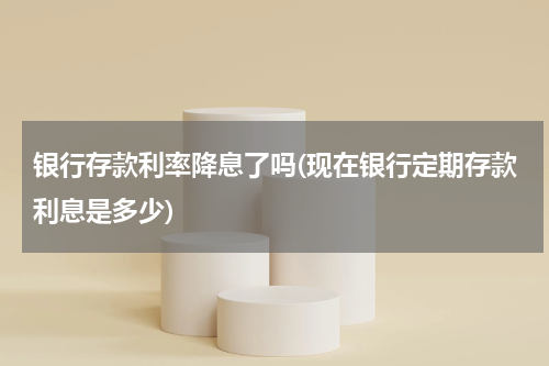 银行存款利率降息了吗(现在银行定期存款利息是多少)