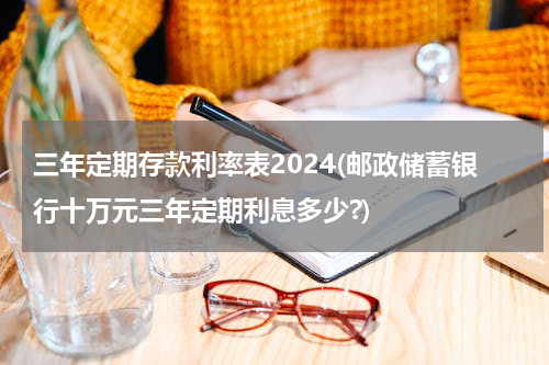 三年定期存款利率表2024(邮政储蓄银行十万元三年定期利息多少?)