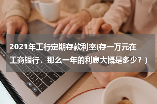 2021年工行定期存款利率(存一万元在工商银行，那么一年的利息大概是多少？)